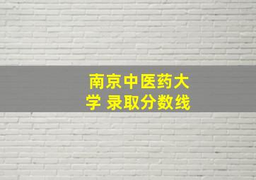 南京中医药大学 录取分数线